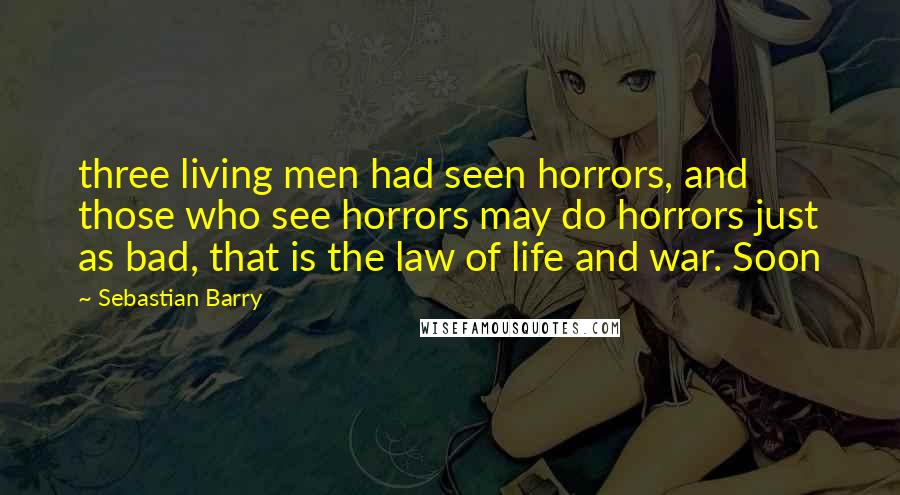 Sebastian Barry Quotes: three living men had seen horrors, and those who see horrors may do horrors just as bad, that is the law of life and war. Soon