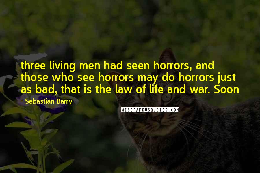Sebastian Barry Quotes: three living men had seen horrors, and those who see horrors may do horrors just as bad, that is the law of life and war. Soon
