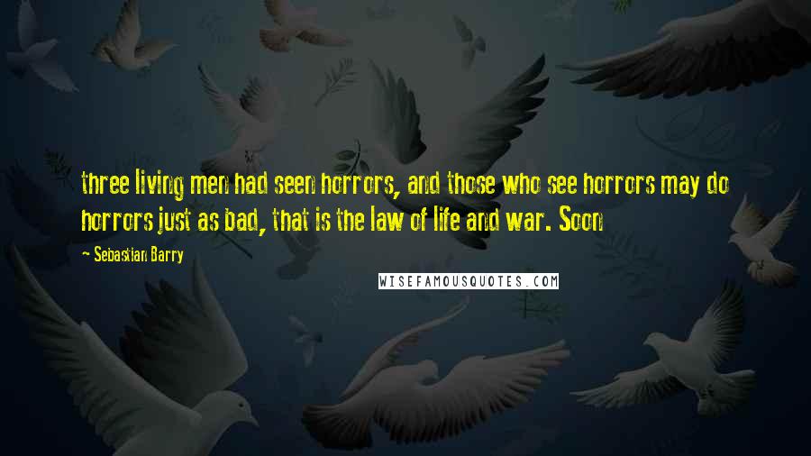 Sebastian Barry Quotes: three living men had seen horrors, and those who see horrors may do horrors just as bad, that is the law of life and war. Soon