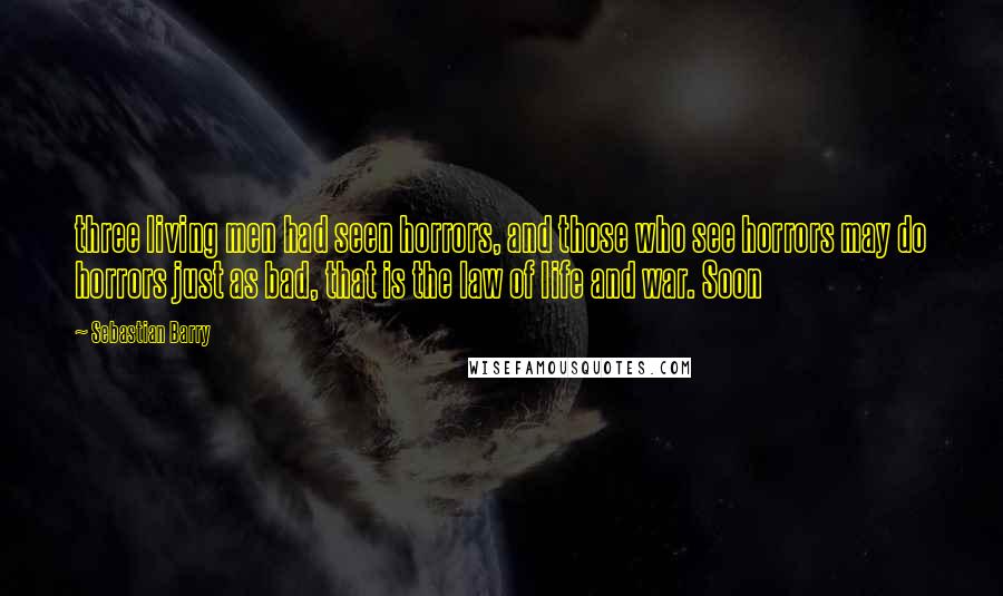 Sebastian Barry Quotes: three living men had seen horrors, and those who see horrors may do horrors just as bad, that is the law of life and war. Soon