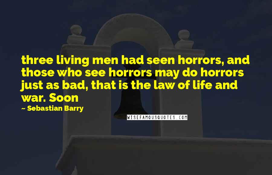 Sebastian Barry Quotes: three living men had seen horrors, and those who see horrors may do horrors just as bad, that is the law of life and war. Soon