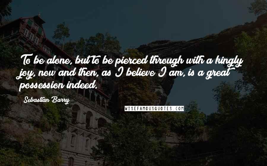 Sebastian Barry Quotes: To be alone, but to be pierced through with a kingly joy, now and then, as I believe I am, is a great possession indeed.