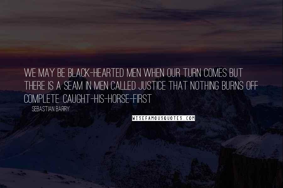 Sebastian Barry Quotes: We may be black-hearted men when our turn comes but there is a seam in men called justice that nothing burns off complete. Caught-His-Horse-First