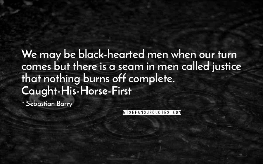 Sebastian Barry Quotes: We may be black-hearted men when our turn comes but there is a seam in men called justice that nothing burns off complete. Caught-His-Horse-First