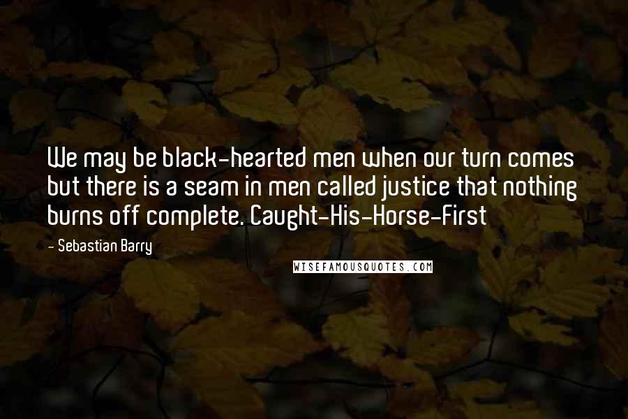 Sebastian Barry Quotes: We may be black-hearted men when our turn comes but there is a seam in men called justice that nothing burns off complete. Caught-His-Horse-First