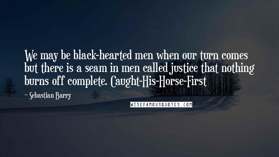 Sebastian Barry Quotes: We may be black-hearted men when our turn comes but there is a seam in men called justice that nothing burns off complete. Caught-His-Horse-First