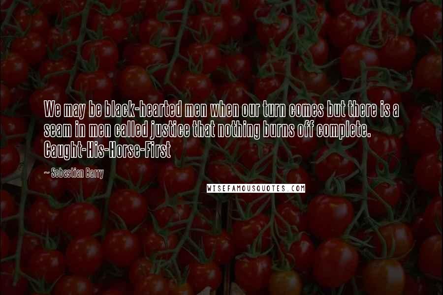 Sebastian Barry Quotes: We may be black-hearted men when our turn comes but there is a seam in men called justice that nothing burns off complete. Caught-His-Horse-First