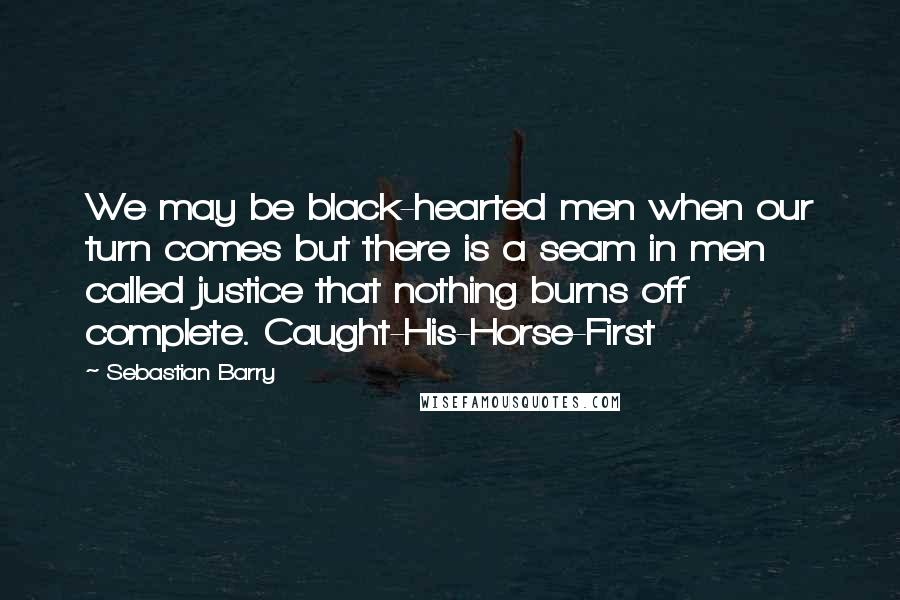 Sebastian Barry Quotes: We may be black-hearted men when our turn comes but there is a seam in men called justice that nothing burns off complete. Caught-His-Horse-First
