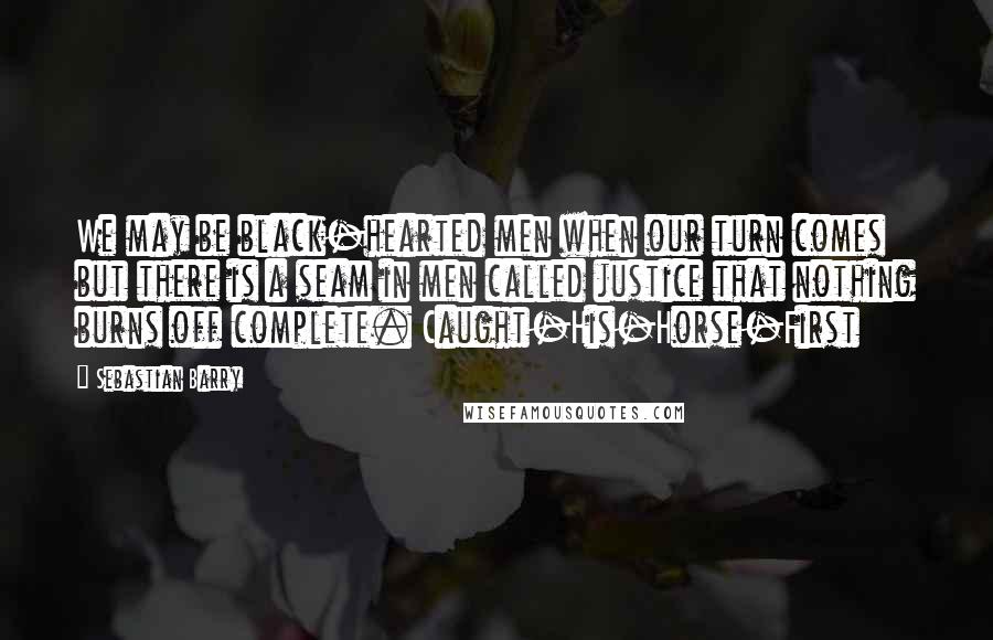 Sebastian Barry Quotes: We may be black-hearted men when our turn comes but there is a seam in men called justice that nothing burns off complete. Caught-His-Horse-First