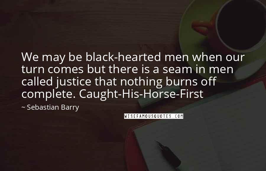 Sebastian Barry Quotes: We may be black-hearted men when our turn comes but there is a seam in men called justice that nothing burns off complete. Caught-His-Horse-First