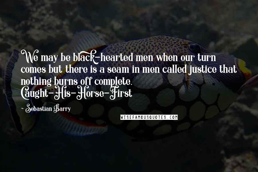 Sebastian Barry Quotes: We may be black-hearted men when our turn comes but there is a seam in men called justice that nothing burns off complete. Caught-His-Horse-First