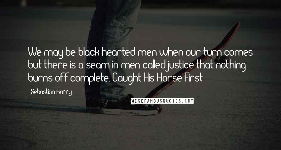 Sebastian Barry Quotes: We may be black-hearted men when our turn comes but there is a seam in men called justice that nothing burns off complete. Caught-His-Horse-First