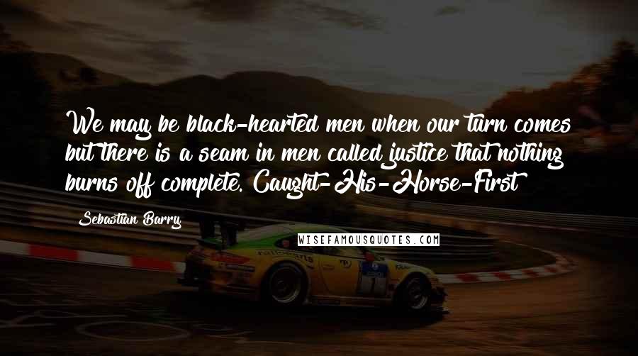 Sebastian Barry Quotes: We may be black-hearted men when our turn comes but there is a seam in men called justice that nothing burns off complete. Caught-His-Horse-First