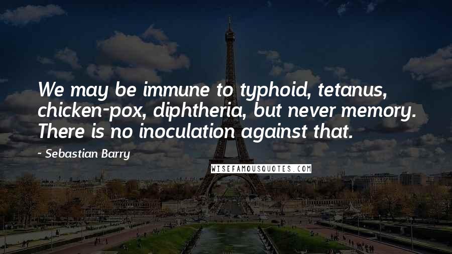 Sebastian Barry Quotes: We may be immune to typhoid, tetanus, chicken-pox, diphtheria, but never memory. There is no inoculation against that.