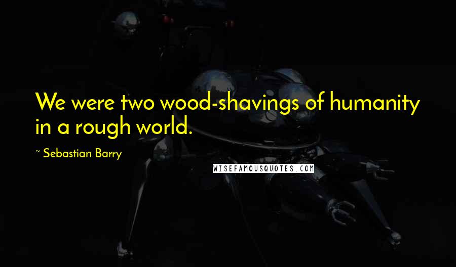 Sebastian Barry Quotes: We were two wood-shavings of humanity in a rough world.