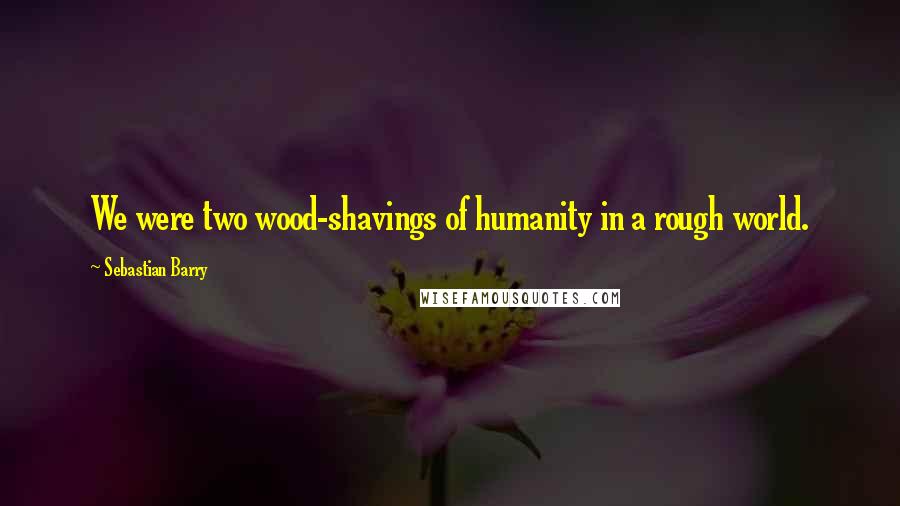 Sebastian Barry Quotes: We were two wood-shavings of humanity in a rough world.
