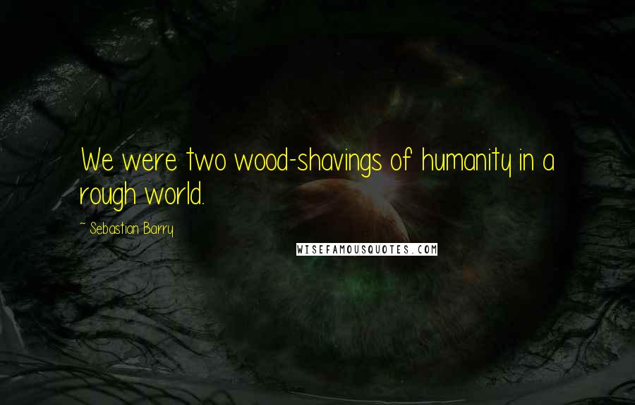 Sebastian Barry Quotes: We were two wood-shavings of humanity in a rough world.