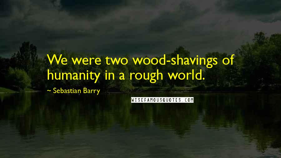 Sebastian Barry Quotes: We were two wood-shavings of humanity in a rough world.