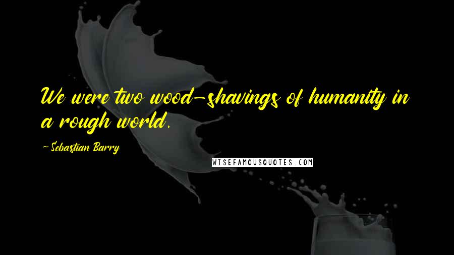Sebastian Barry Quotes: We were two wood-shavings of humanity in a rough world.