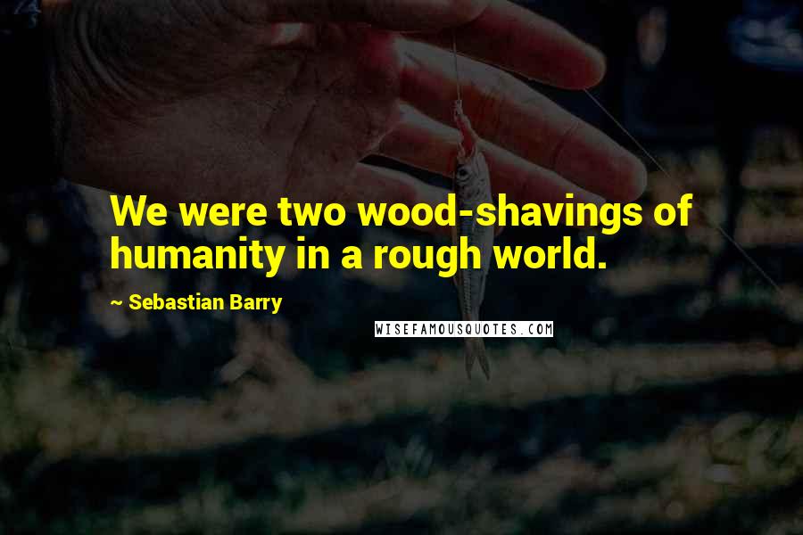 Sebastian Barry Quotes: We were two wood-shavings of humanity in a rough world.