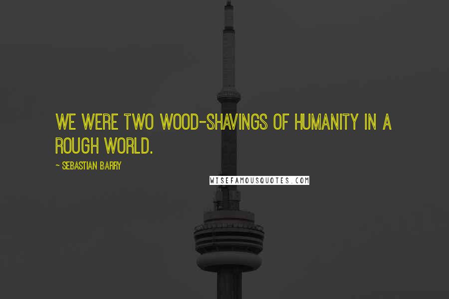 Sebastian Barry Quotes: We were two wood-shavings of humanity in a rough world.