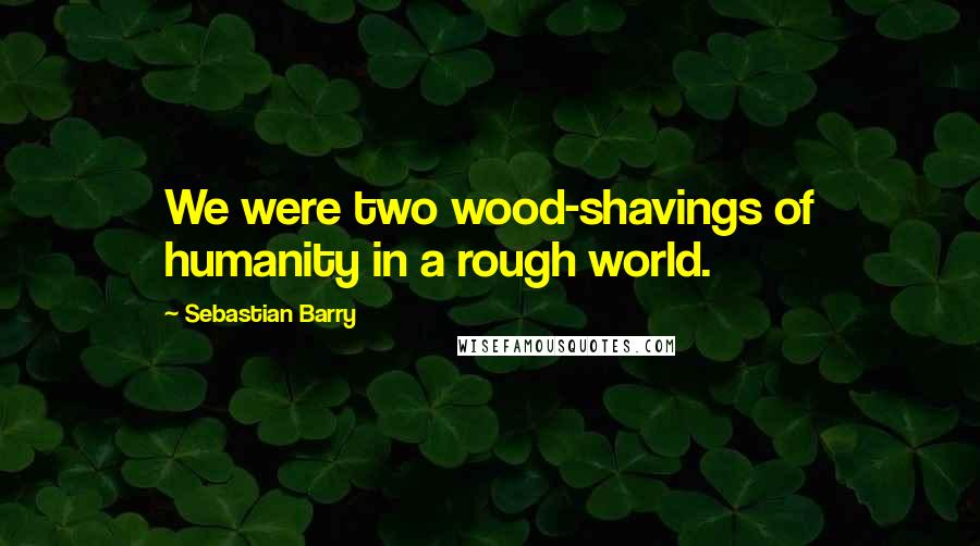 Sebastian Barry Quotes: We were two wood-shavings of humanity in a rough world.