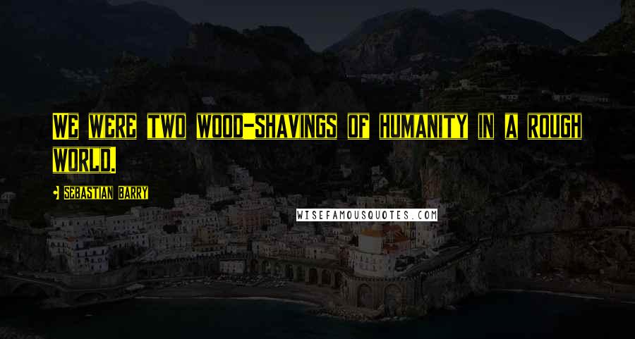 Sebastian Barry Quotes: We were two wood-shavings of humanity in a rough world.