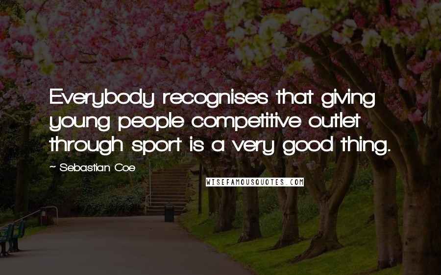 Sebastian Coe Quotes: Everybody recognises that giving young people competitive outlet through sport is a very good thing.