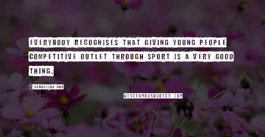 Sebastian Coe Quotes: Everybody recognises that giving young people competitive outlet through sport is a very good thing.
