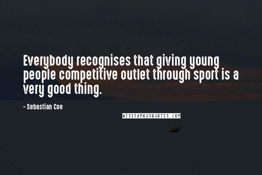 Sebastian Coe Quotes: Everybody recognises that giving young people competitive outlet through sport is a very good thing.