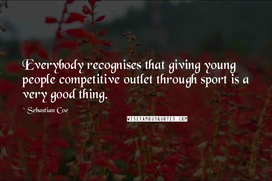Sebastian Coe Quotes: Everybody recognises that giving young people competitive outlet through sport is a very good thing.