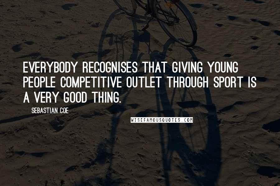 Sebastian Coe Quotes: Everybody recognises that giving young people competitive outlet through sport is a very good thing.