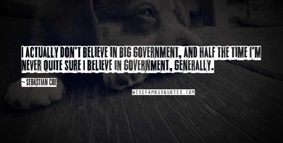 Sebastian Coe Quotes: I actually don't believe in big government, and half the time I'm never quite sure I believe in government, generally.