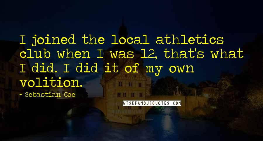 Sebastian Coe Quotes: I joined the local athletics club when I was 12, that's what I did. I did it of my own volition.