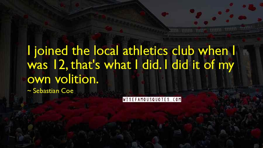 Sebastian Coe Quotes: I joined the local athletics club when I was 12, that's what I did. I did it of my own volition.