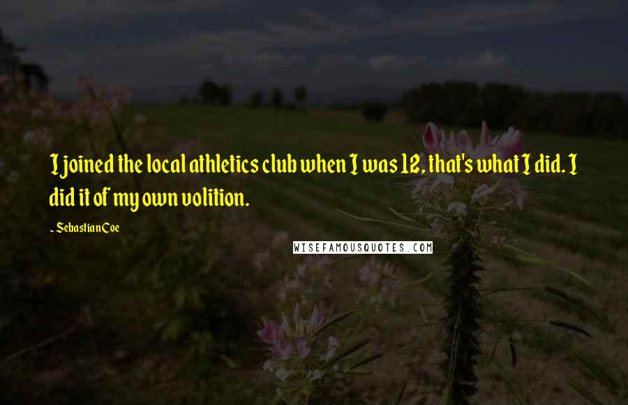 Sebastian Coe Quotes: I joined the local athletics club when I was 12, that's what I did. I did it of my own volition.