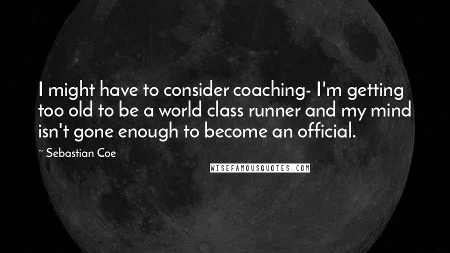 Sebastian Coe Quotes: I might have to consider coaching- I'm getting too old to be a world class runner and my mind isn't gone enough to become an official.
