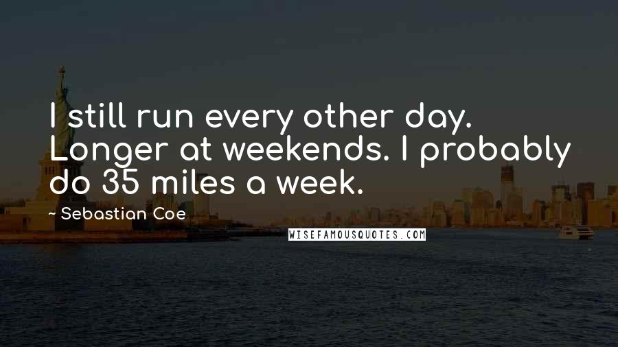 Sebastian Coe Quotes: I still run every other day. Longer at weekends. I probably do 35 miles a week.