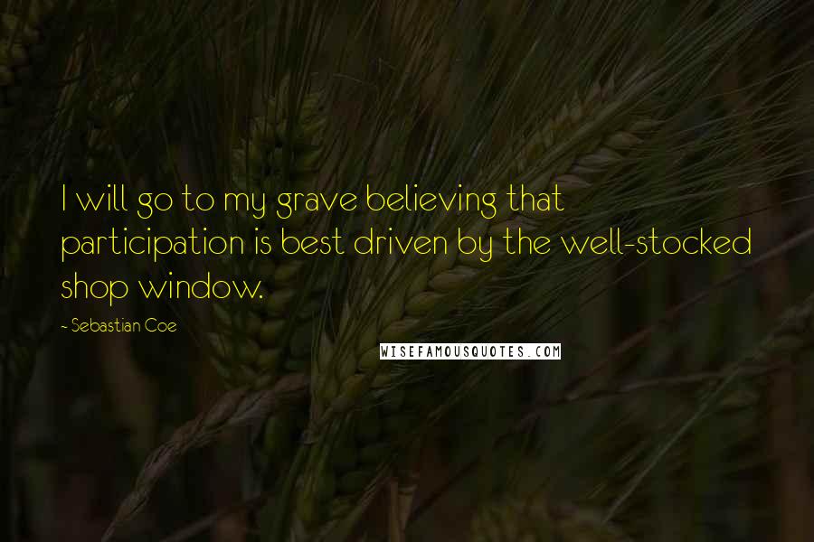 Sebastian Coe Quotes: I will go to my grave believing that participation is best driven by the well-stocked shop window.