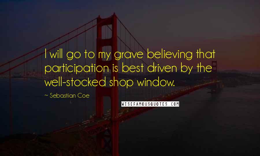 Sebastian Coe Quotes: I will go to my grave believing that participation is best driven by the well-stocked shop window.