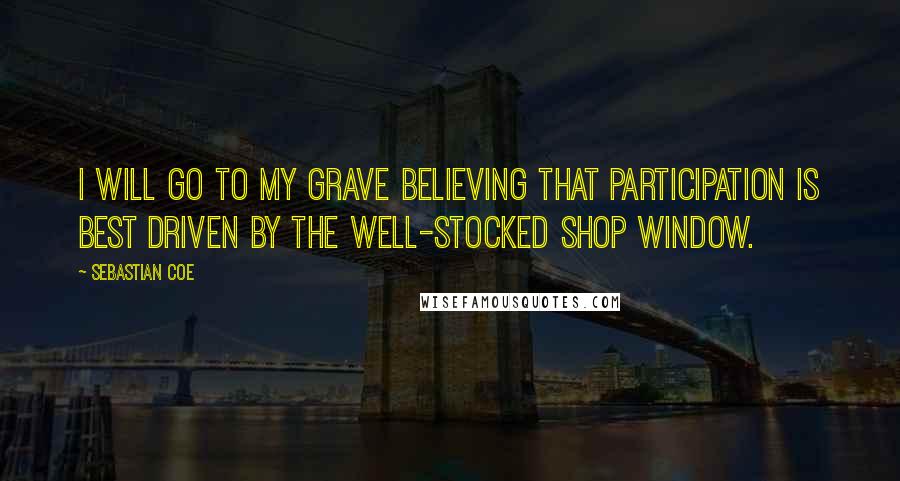 Sebastian Coe Quotes: I will go to my grave believing that participation is best driven by the well-stocked shop window.