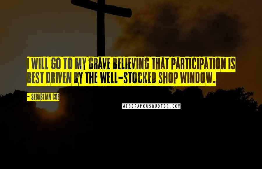 Sebastian Coe Quotes: I will go to my grave believing that participation is best driven by the well-stocked shop window.
