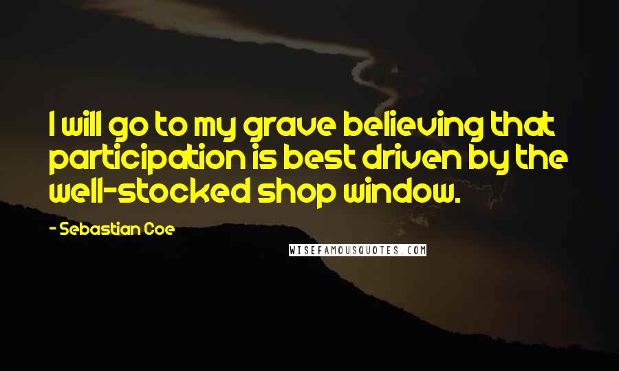 Sebastian Coe Quotes: I will go to my grave believing that participation is best driven by the well-stocked shop window.