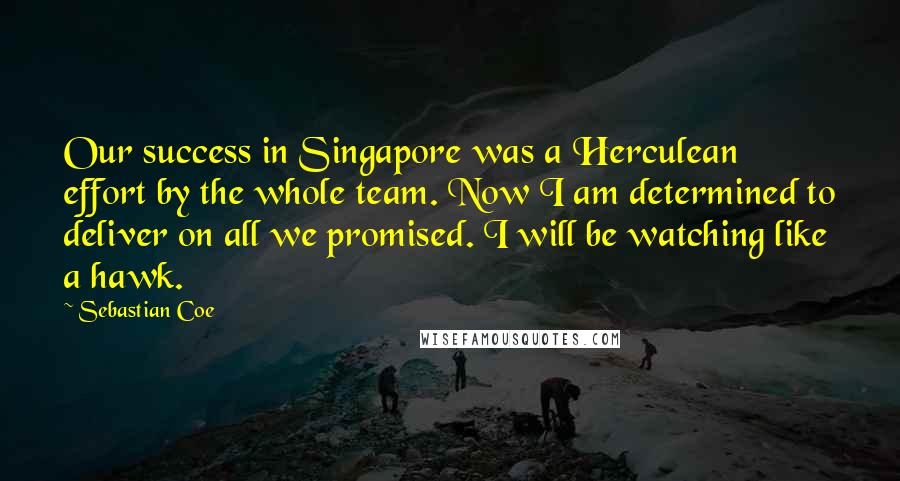 Sebastian Coe Quotes: Our success in Singapore was a Herculean effort by the whole team. Now I am determined to deliver on all we promised. I will be watching like a hawk.