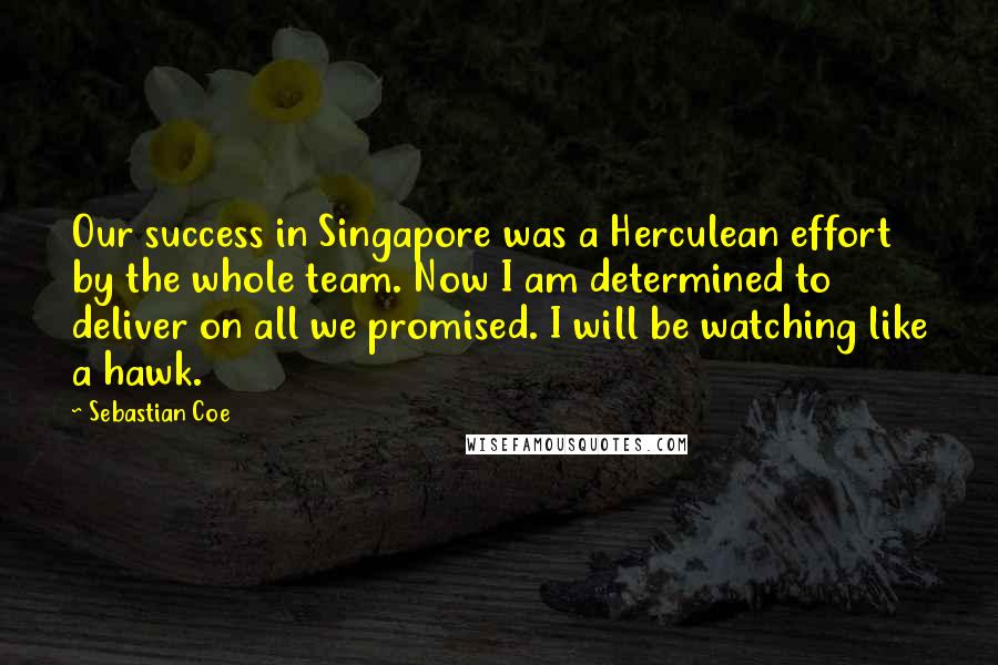 Sebastian Coe Quotes: Our success in Singapore was a Herculean effort by the whole team. Now I am determined to deliver on all we promised. I will be watching like a hawk.