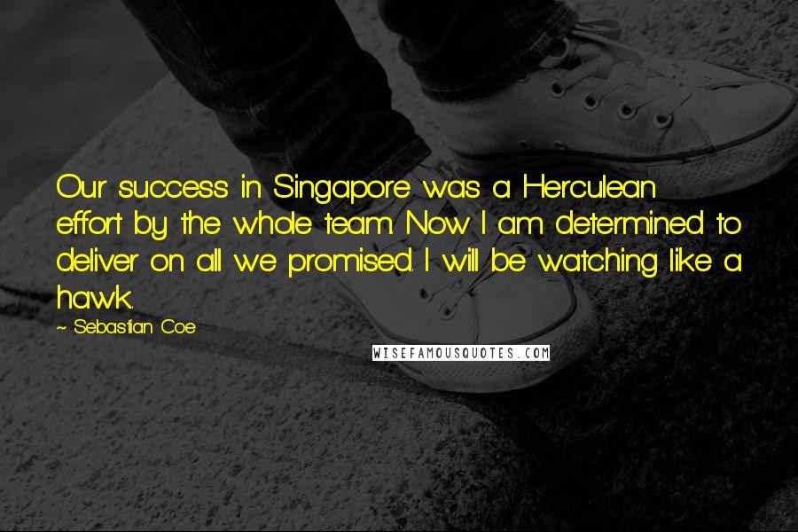 Sebastian Coe Quotes: Our success in Singapore was a Herculean effort by the whole team. Now I am determined to deliver on all we promised. I will be watching like a hawk.