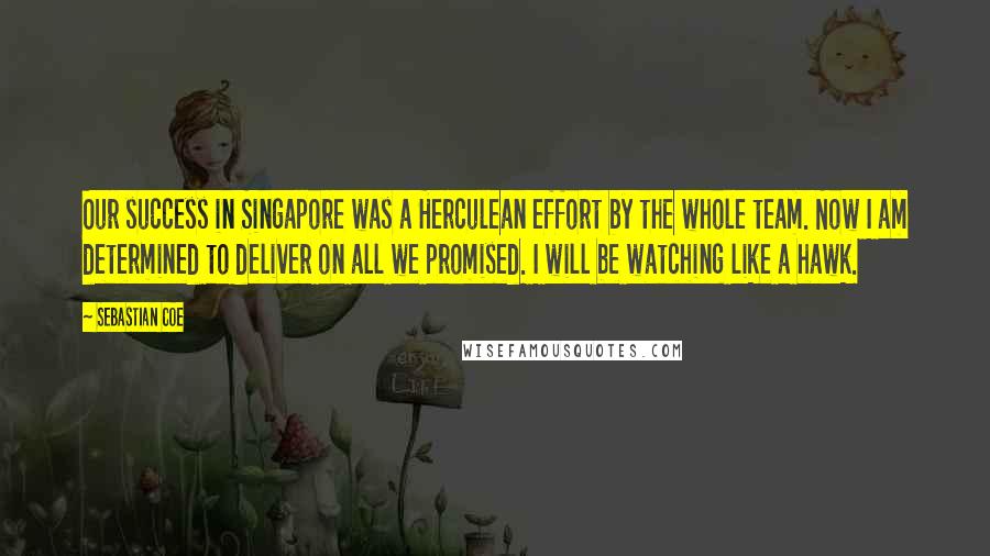 Sebastian Coe Quotes: Our success in Singapore was a Herculean effort by the whole team. Now I am determined to deliver on all we promised. I will be watching like a hawk.