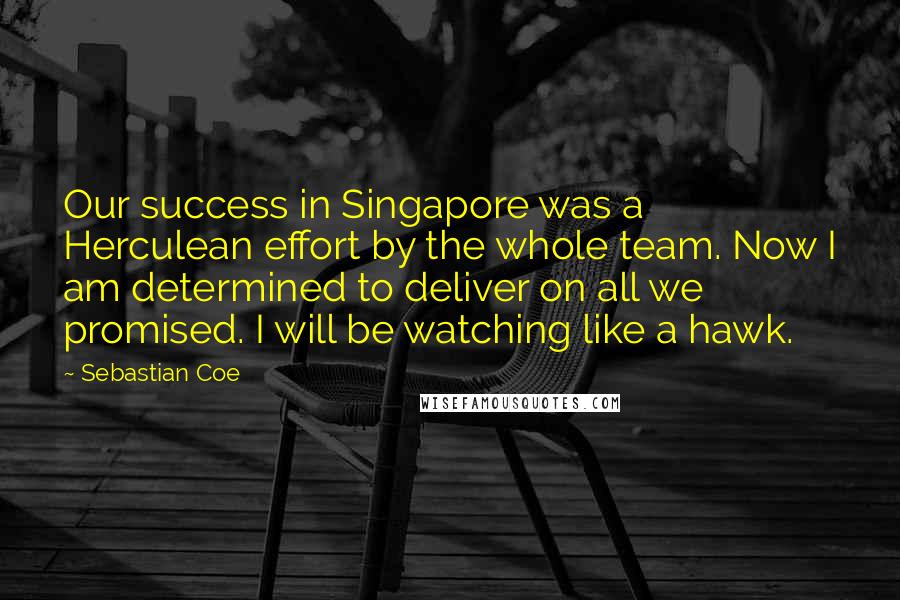 Sebastian Coe Quotes: Our success in Singapore was a Herculean effort by the whole team. Now I am determined to deliver on all we promised. I will be watching like a hawk.