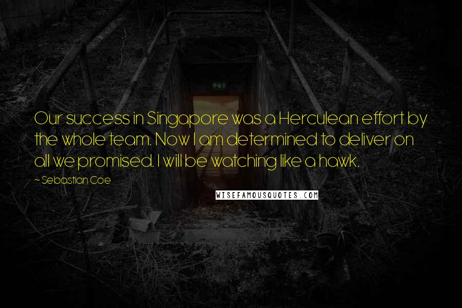 Sebastian Coe Quotes: Our success in Singapore was a Herculean effort by the whole team. Now I am determined to deliver on all we promised. I will be watching like a hawk.