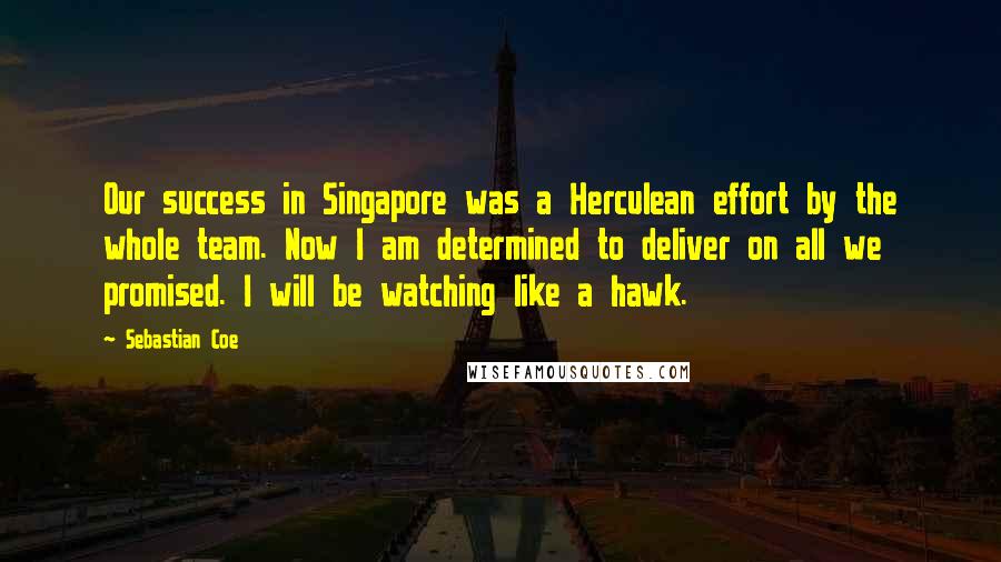 Sebastian Coe Quotes: Our success in Singapore was a Herculean effort by the whole team. Now I am determined to deliver on all we promised. I will be watching like a hawk.